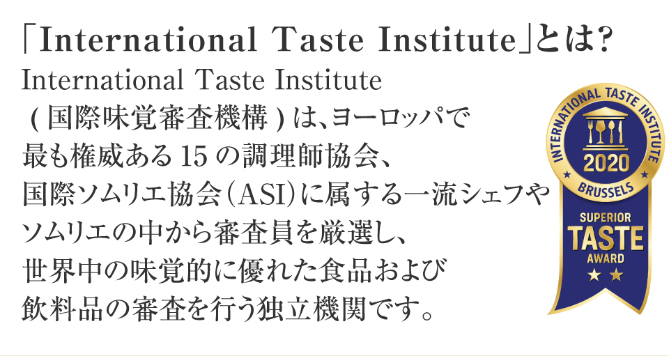 International Taste Institute(国際味覚審査機構)は、ヨーロッパで最も権威ある15の調理師協会、国際ソムリエ協会（ASI）に属する一流シェフやソムリエの中から審査員を厳選し世界中の味覚的に優れた食品および飲料品の審査を行う独立機関です。